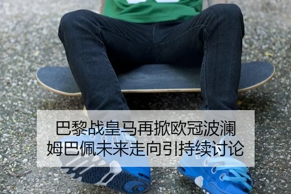 巴黎战皇马再掀欧冠波澜 姆巴佩未来走向引持续讨论 | xingkong